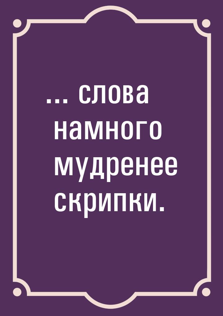 ... слова намного мудренее скрипки.