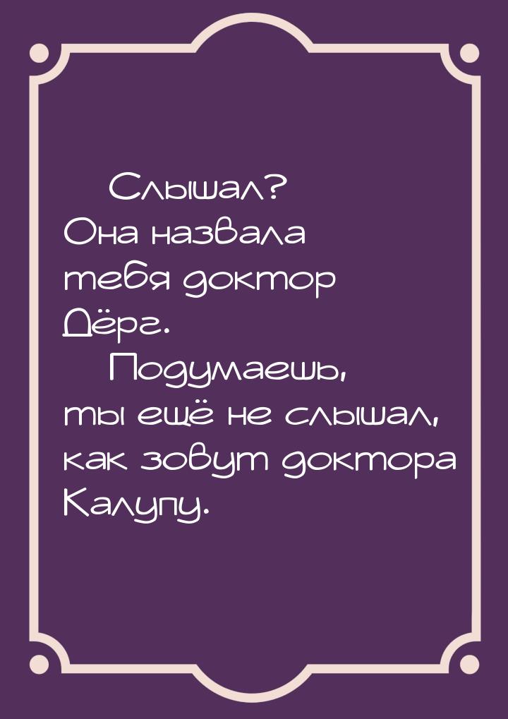  Слышал? Она назвала тебя доктор Дёрг.  Подумаешь, ты ещё не слышал, как зов