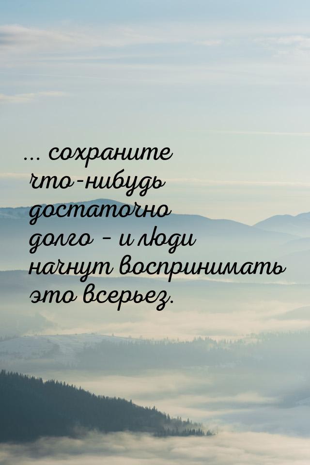 ... сохраните что-нибудь достаточно долго – и люди начнут воспринимать это всерьез.