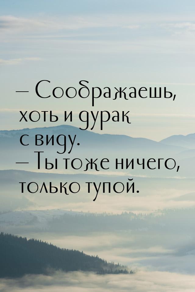  Соображаешь, хоть и дурак с виду.  Ты тоже ничего, только тупой.