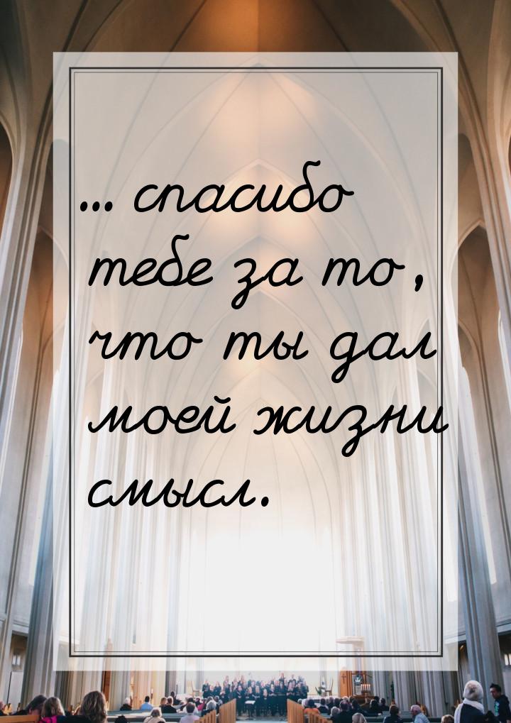 ... спасибо  тебе за то, что ты дал моей жизни смысл.