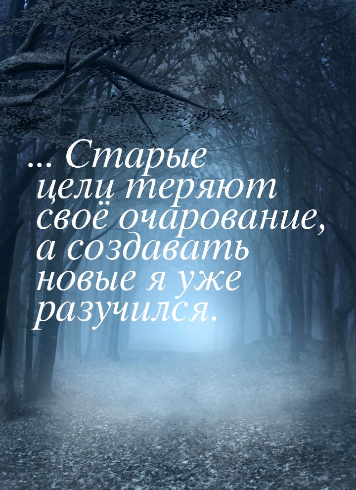 ... Старые цели теряют своё очарование, а создавать новые я уже разучился.