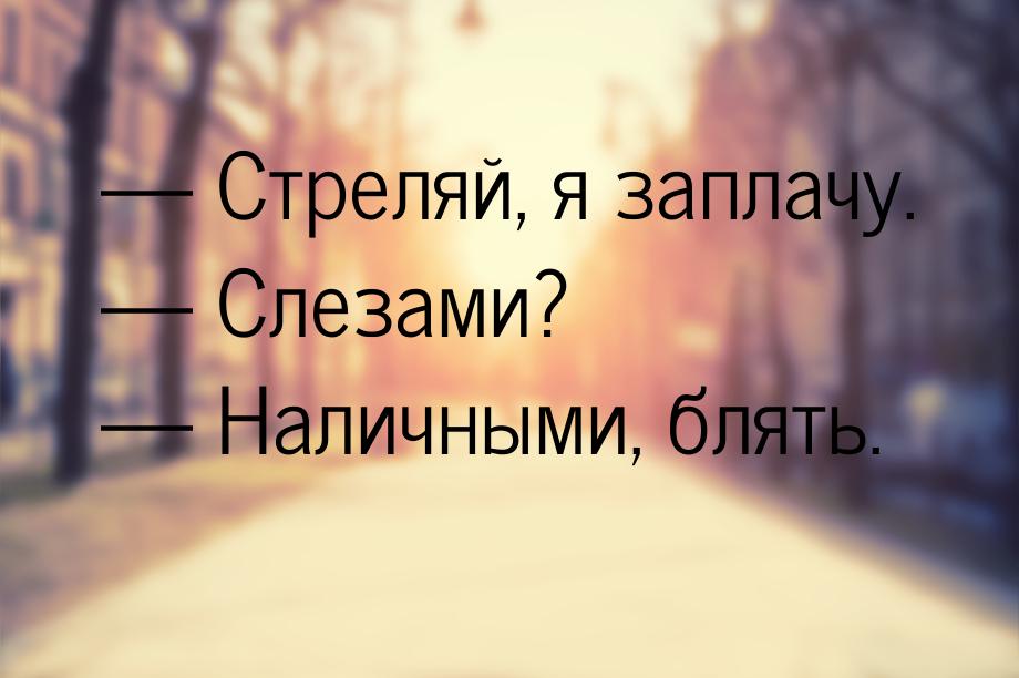  Стреляй, я заплачу.  Слезами?  Наличными, блять.