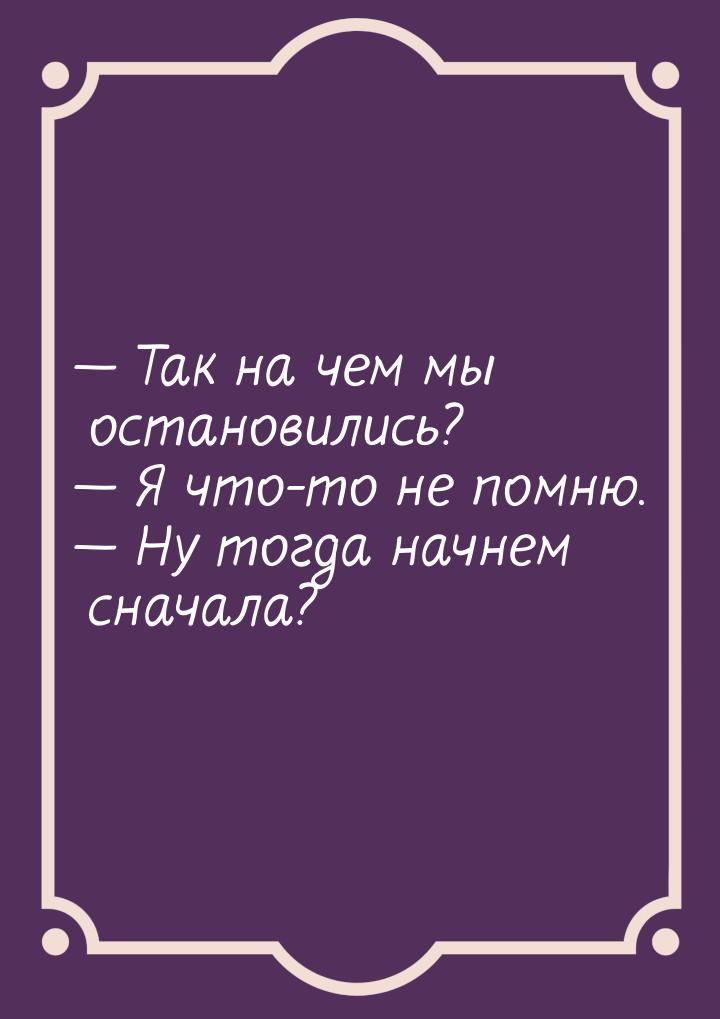  Так на чем мы остановились?  Я что-то не помню.  Ну тогда начнем сна