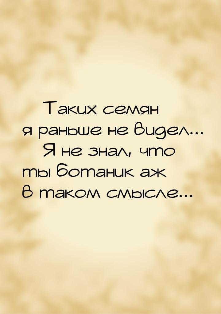  Таких семян я раньше не видел...  Я не знал, что ты ботаник аж в таком смыс