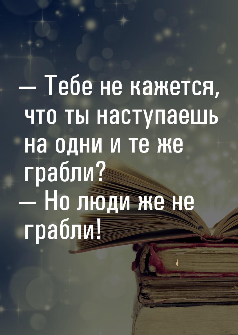  Тебе не кажется, что ты наступаешь на одни и те же грабли?  Но люди же не г