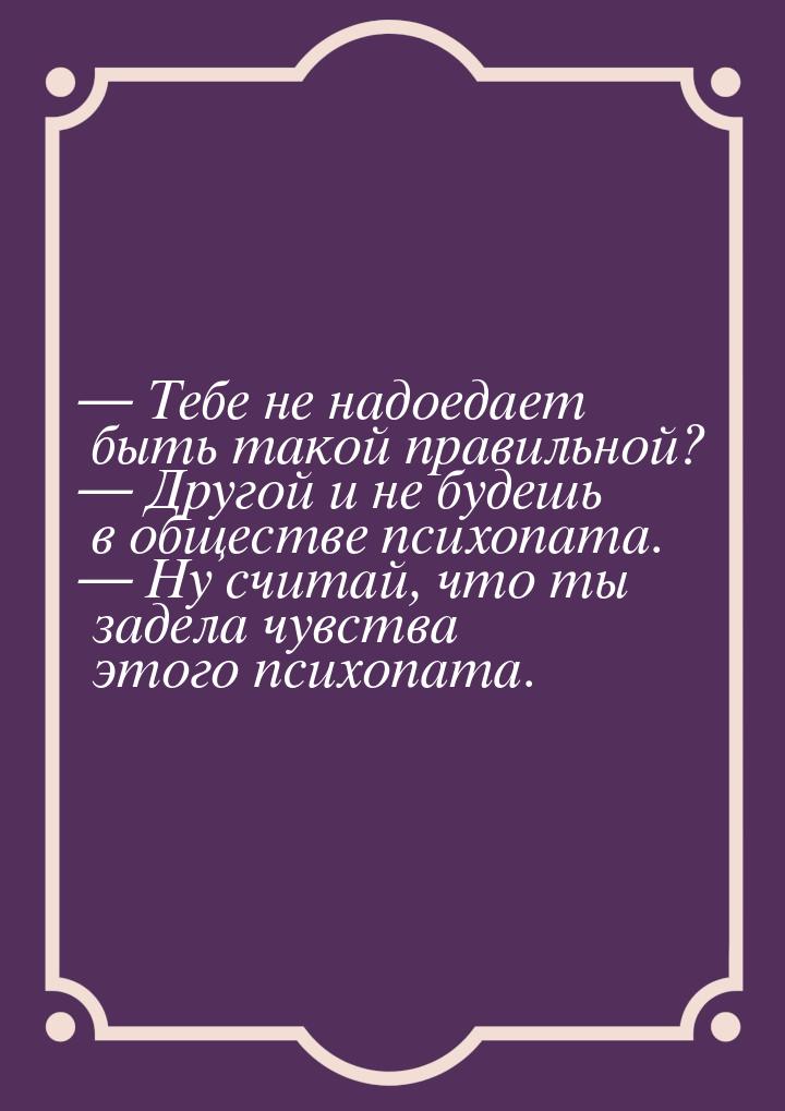  Тебе не надоедает быть такой правильной?  Другой и не будешь в обществе пси