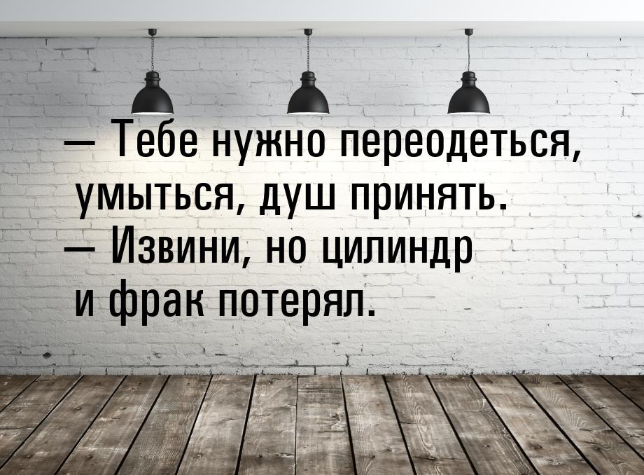  Тебе нужно переодеться, умыться, душ принять.  Извини, но цилиндр и фрак по