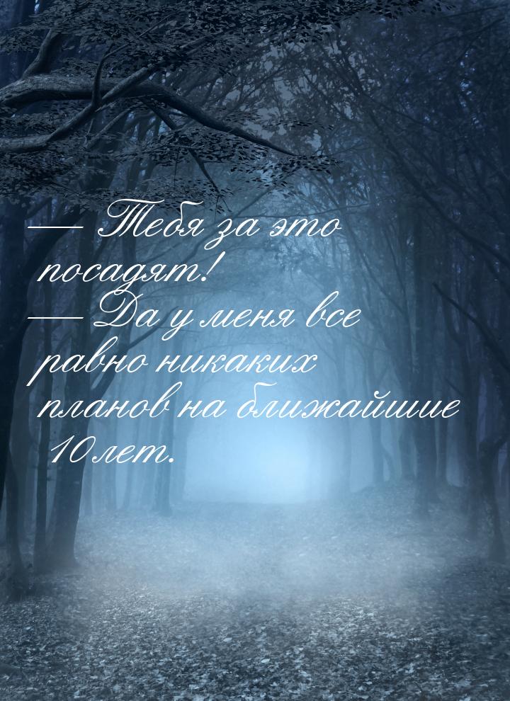  Тебя за это посадят!  Да у меня все равно никаких планов на ближайшие 10 ле