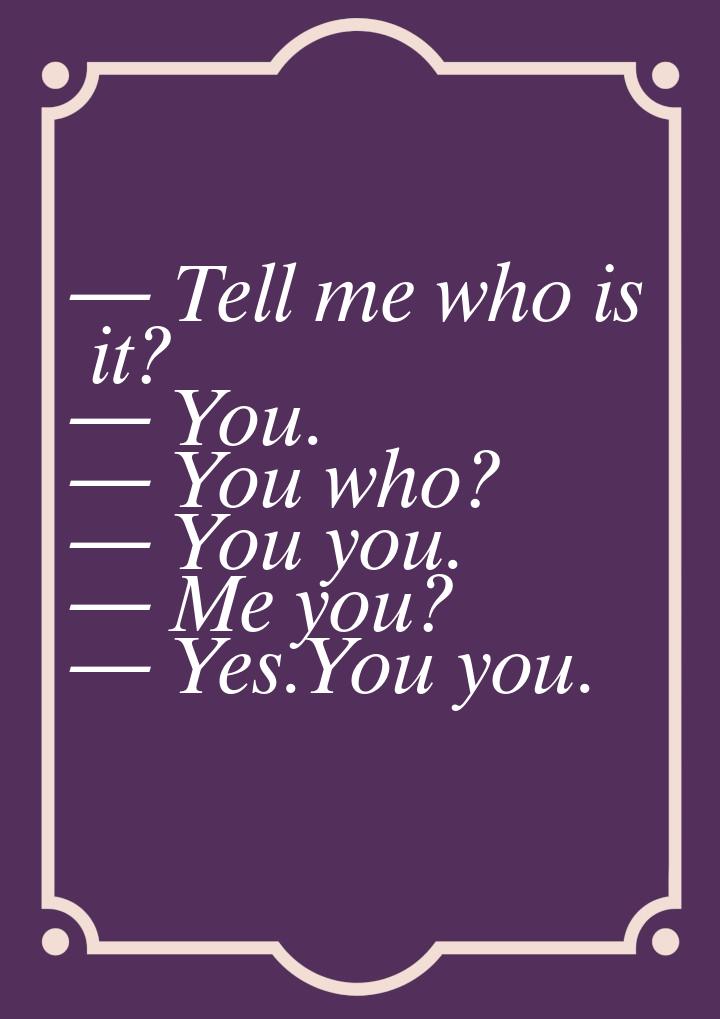  Tell me who is it?  You.  You who?  You you.  Me you? 