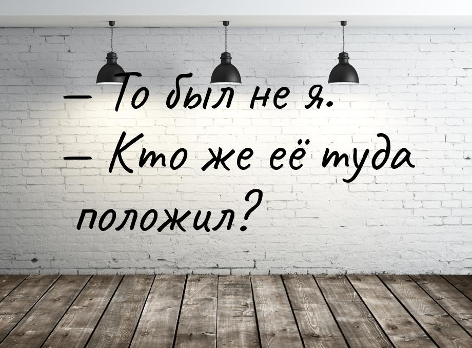  То был не я.  Кто же её туда положил?