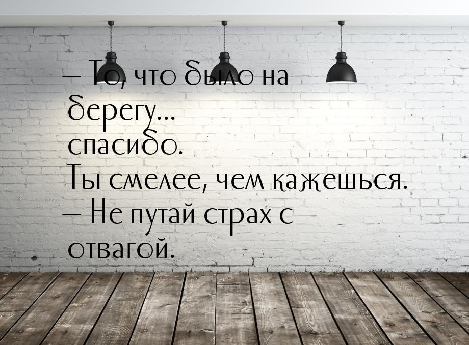  То, что было на берегу... спасибо. Ты смелее, чем кажешься.  Не путай страх