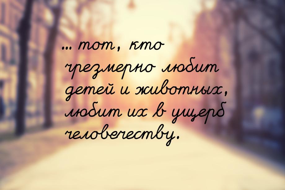 ... тот, кто чрезмерно любит детей и животных, любит их в ущерб человечеству.