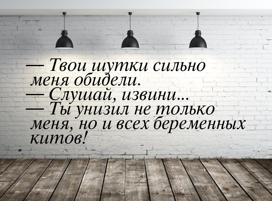  Твои шутки сильно меня обидели.  Слушай, извини...  Ты унизил не тол