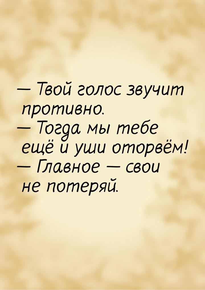  Твой голос звучит противно.  Тогда мы тебе ещё и уши оторвём!  Главн