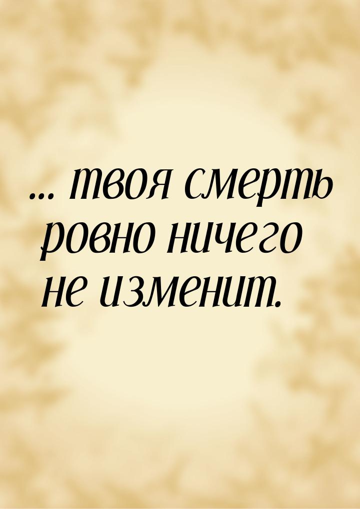 ... твоя смерть ровно ничего не изменит.