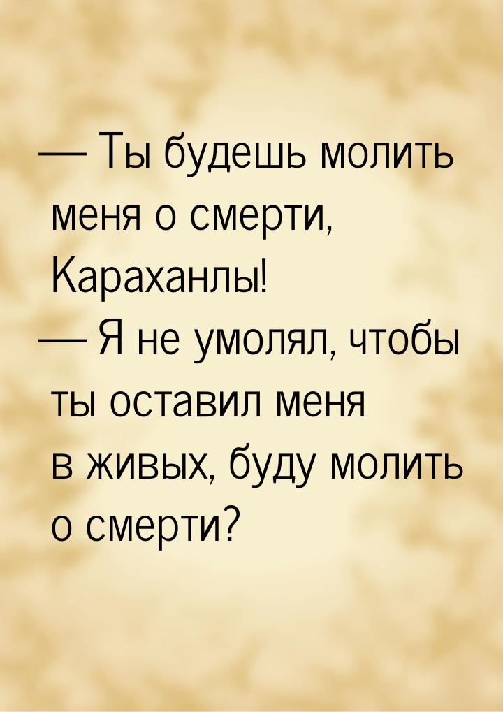  Ты будешь молить меня о смерти, Караханлы!  Я не умолял, чтобы ты оставил м