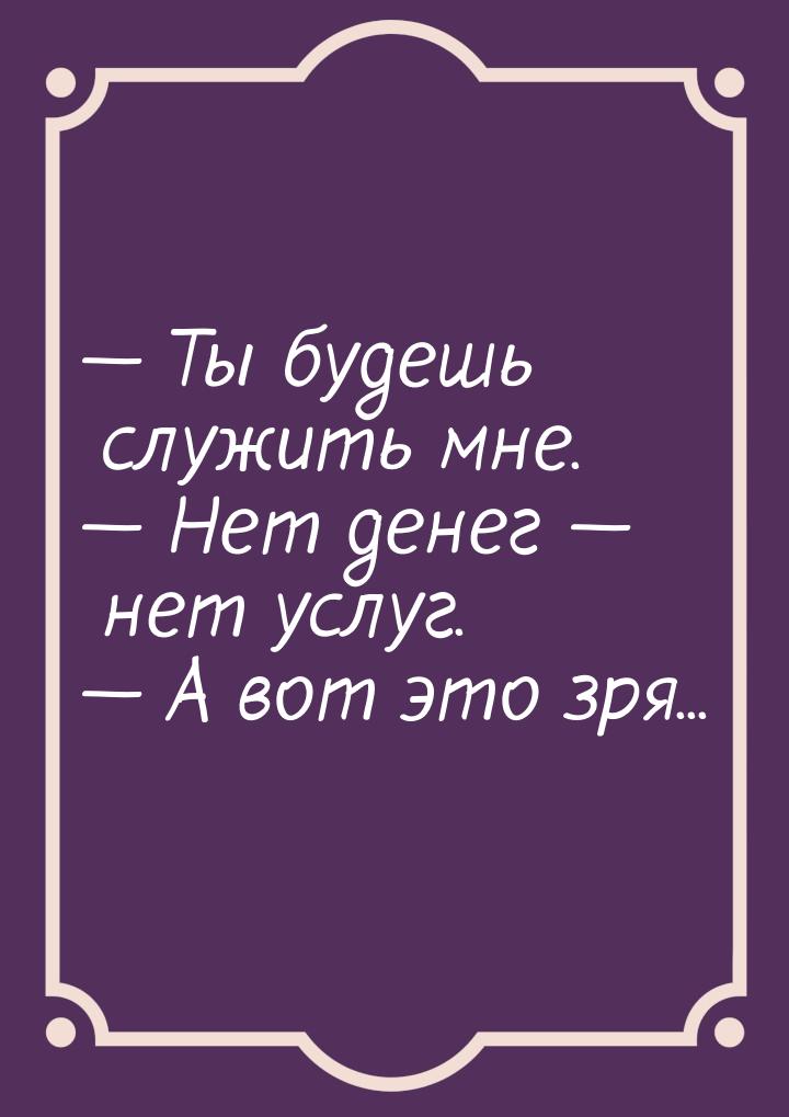  Ты будешь служить мне.  Нет денег  нет услуг.  А вот это зря.