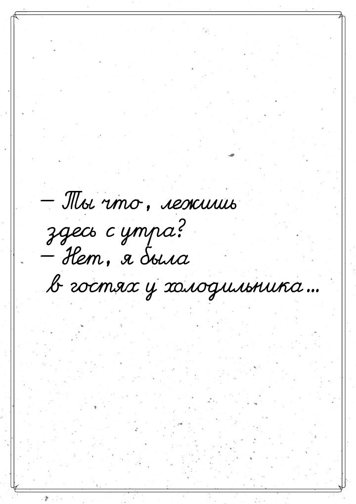  Ты что, лежишь здесь с утра?  Нет, я была в гостях у холодильника...