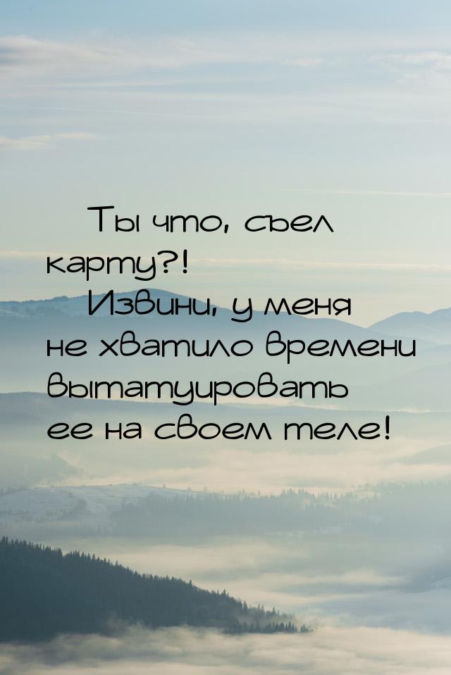  Ты что, съел карту?!  Извини, у меня не хватило времени вытатуировать ее на