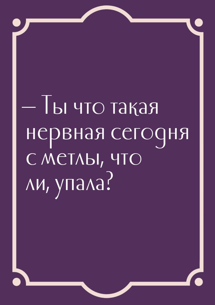  Ты что такая нервная сегодня… с метлы, что ли, упала?