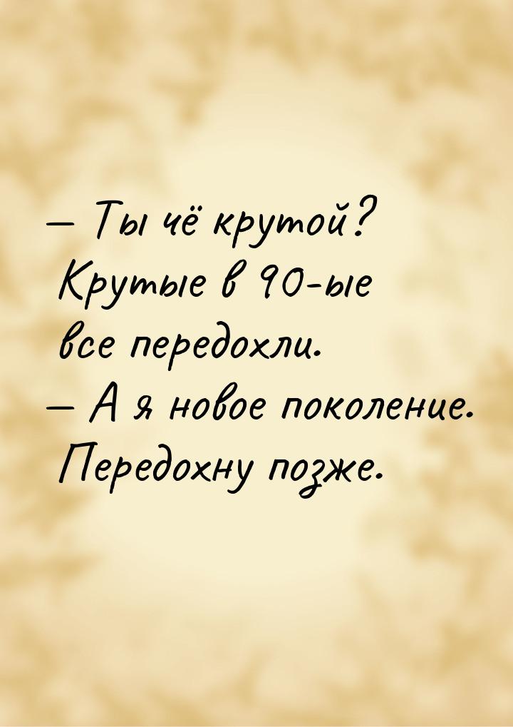  Ты чё крутой? Крутые в 90-ые все передохли.  А я новое поколение. Передохну