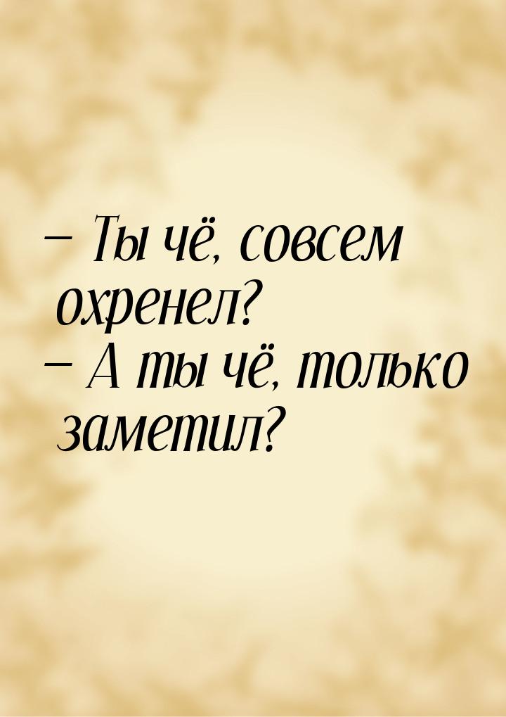  Ты чё, совсем охренел?  А ты чё, только заметил?