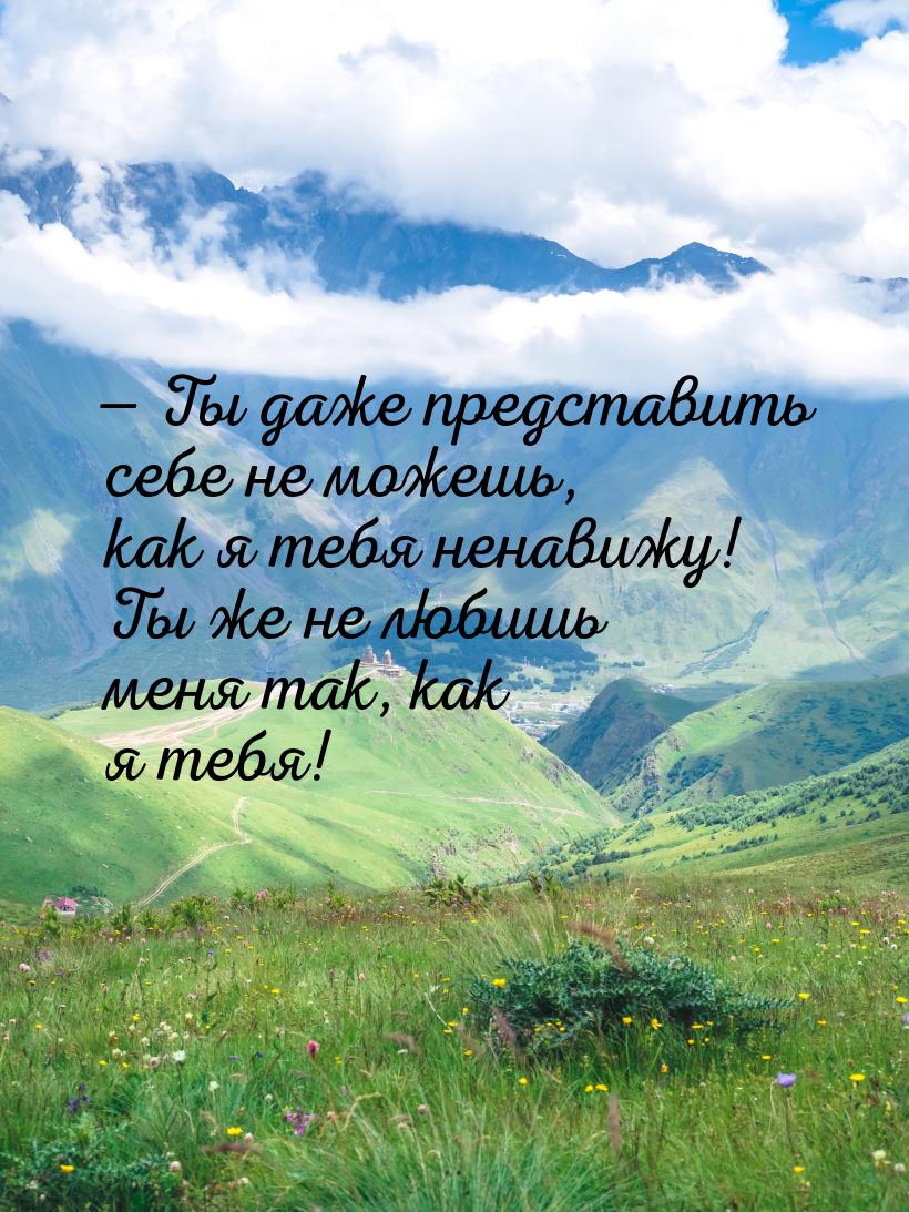  Ты даже представить себе не можешь, как я тебя ненавижу! Ты же не любишь меня так,