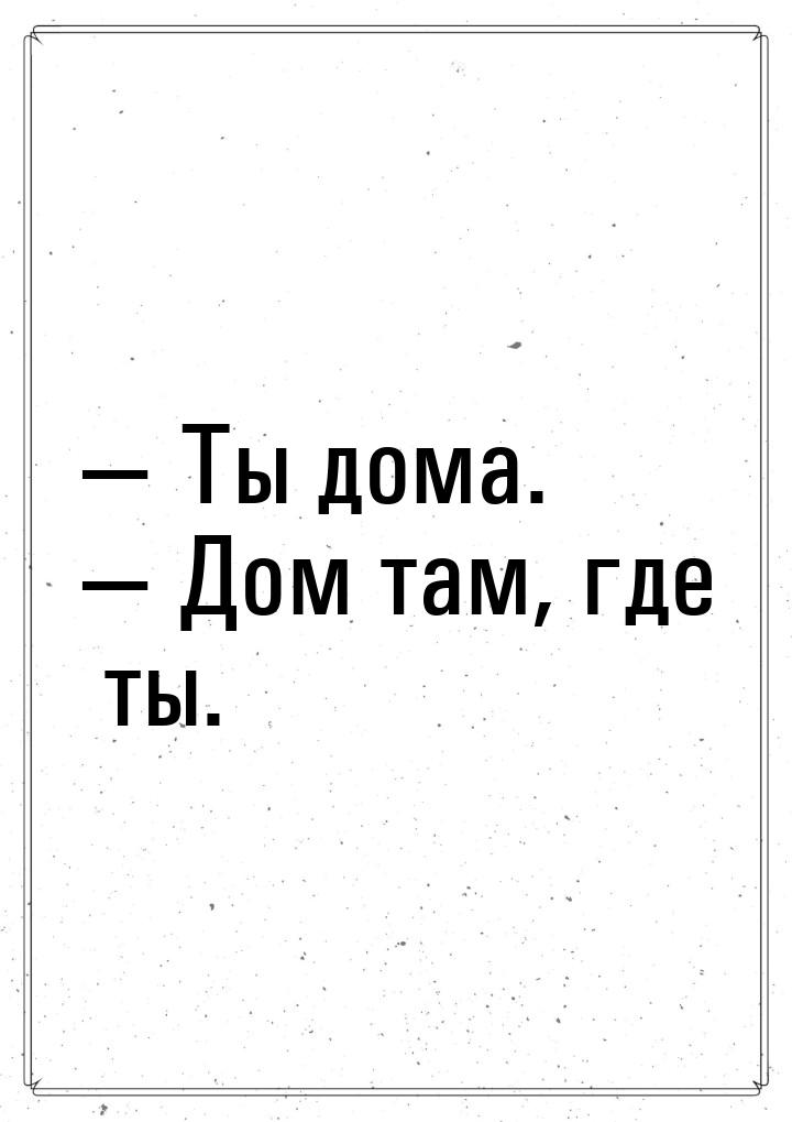  Ты дома.  Дом там, где ты.