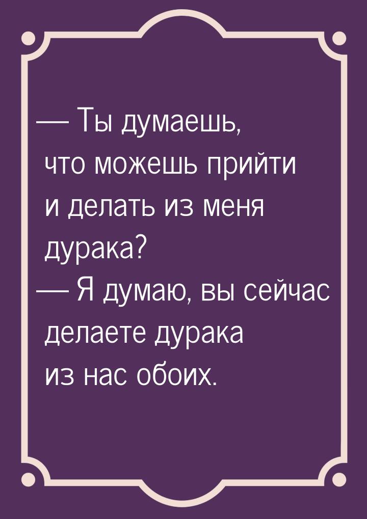  Ты думаешь, что можешь прийти и делать из меня дурака?  Я думаю, вы сейчас 