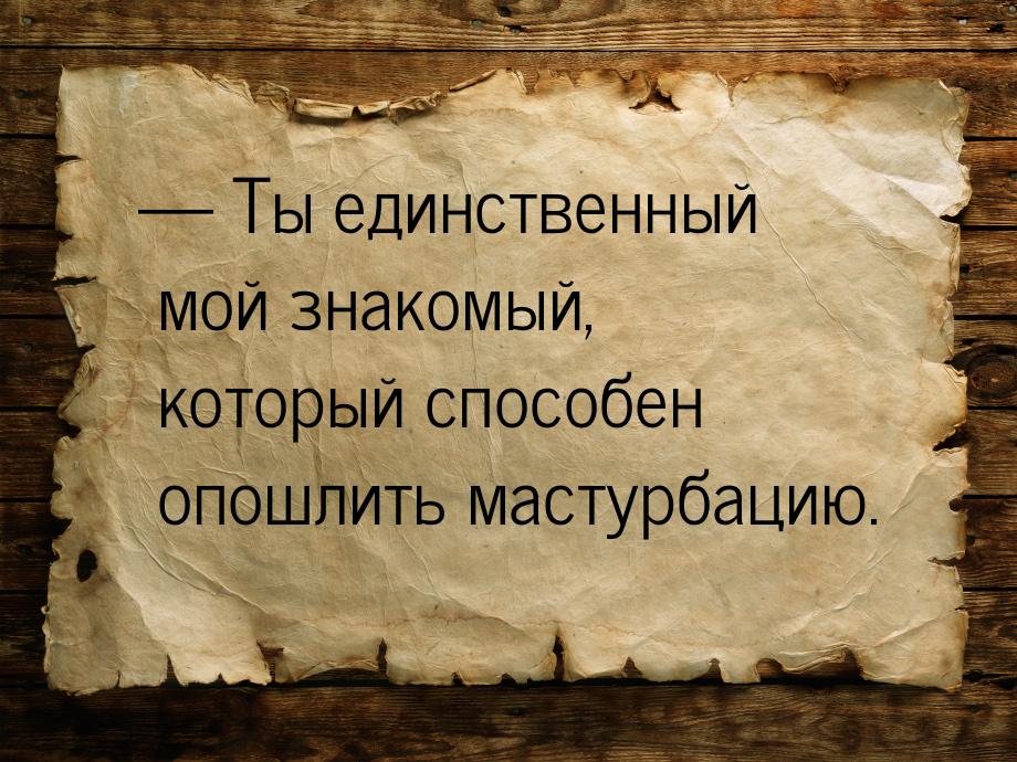  Ты единственный мой знакомый, который способен опошлить мастурбацию.