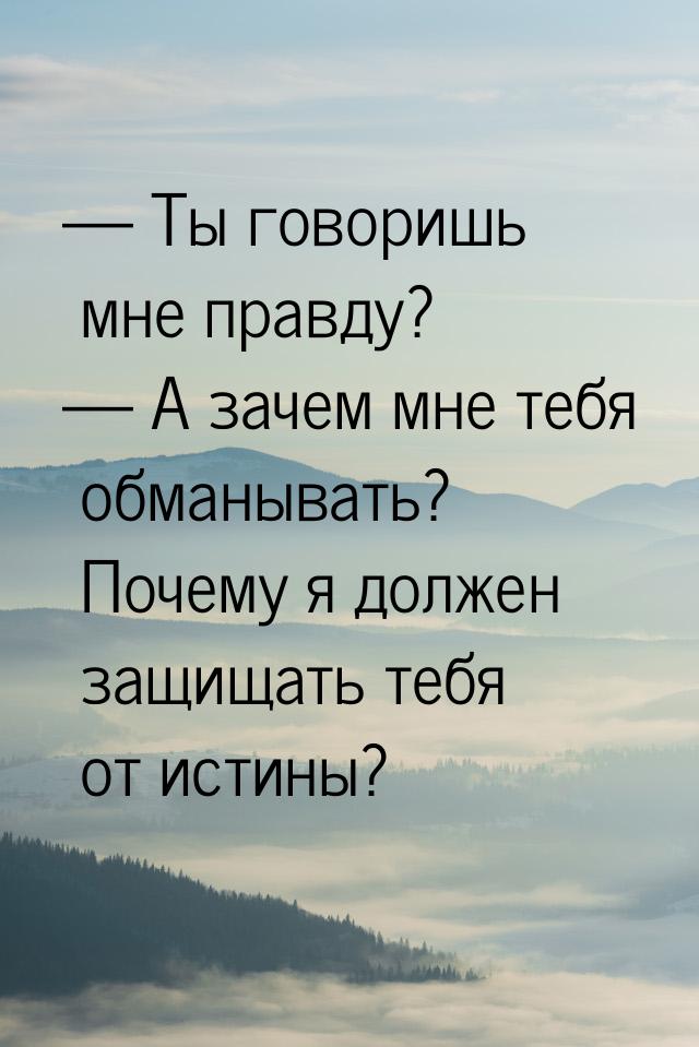  Ты говоришь мне правду?  А зачем мне тебя обманывать? Почему я должен защищ