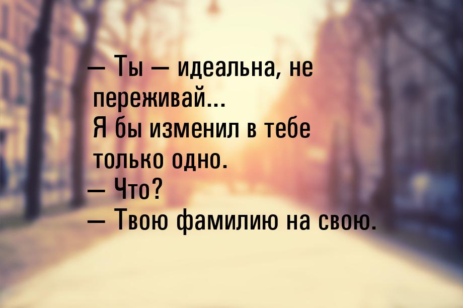  Ты  идеальна, не переживай... Я бы изменил в тебе только одно.  Что?