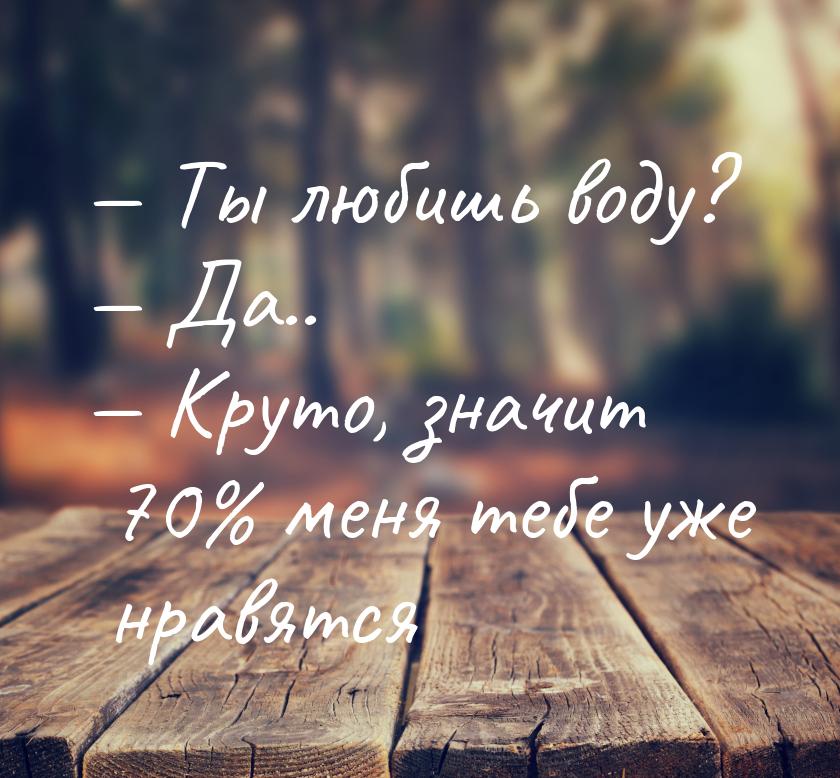  Ты любишь воду?  Да..  Круто, значит 70% меня тебе уже нравятся