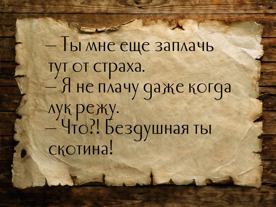  Ты мне еще заплачь тут от страха.  Я не плачу даже когда лук режу.  