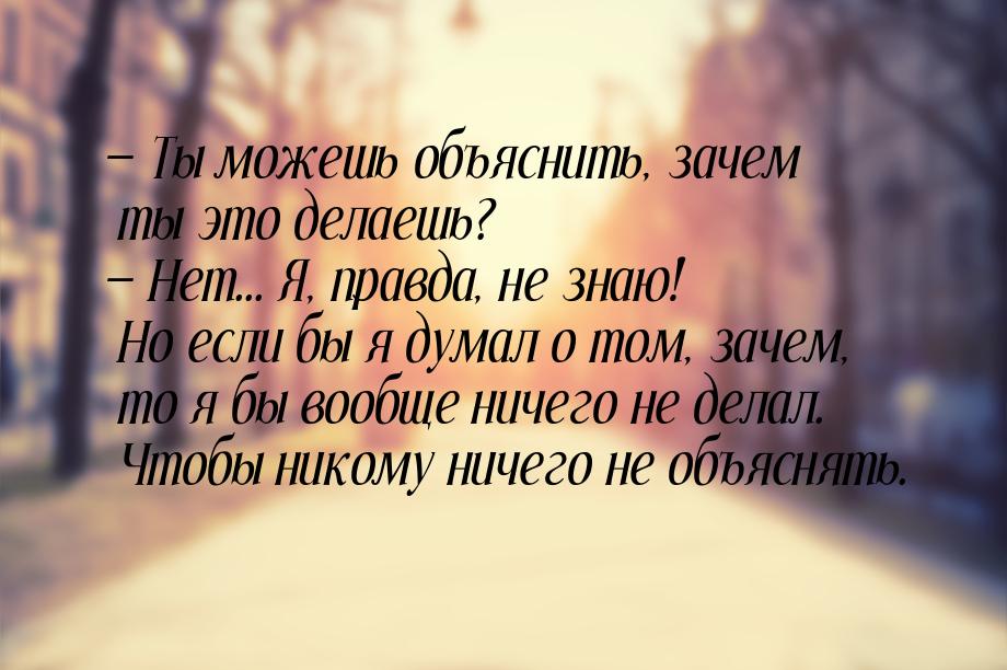  Ты можешь объяснить, зачем ты это делаешь?  Нет... Я, правда, не знаю! Но е