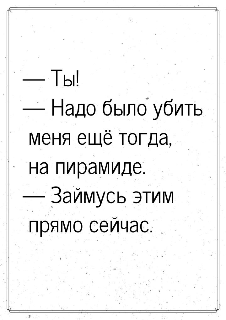  Ты!  Надо было убить меня ещё тогда, на пирамиде.  Займусь этим прям