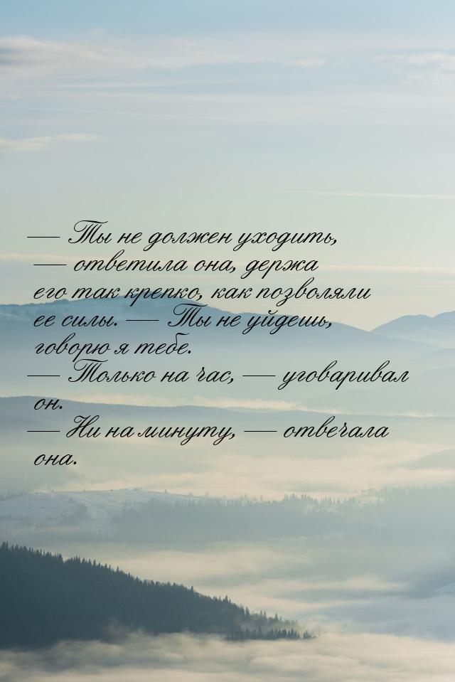  Ты не должен уходить,  ответила она, держа его так крепко, как позволяли ее