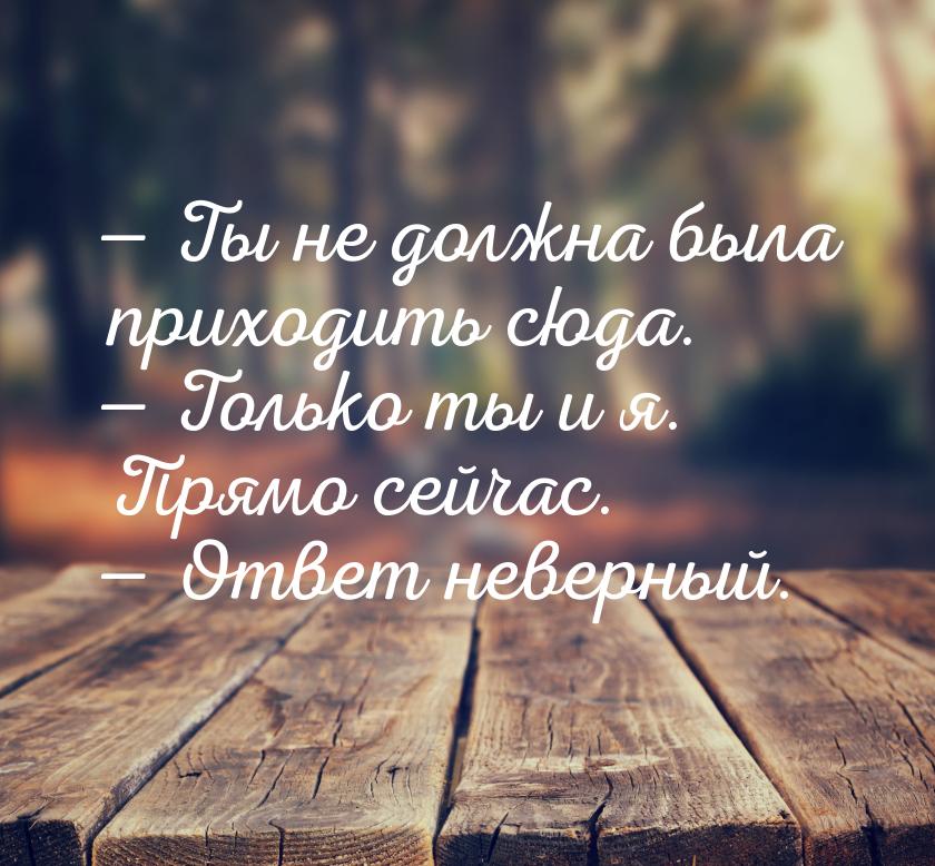  Ты не должна была приходить сюда.  Только ты и я. Прямо сейчас.  Отв