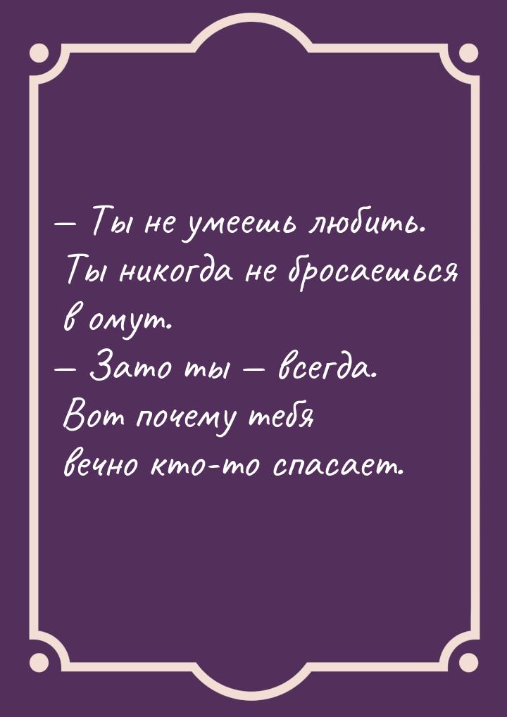  Ты не умеешь любить. Ты никогда не бросаешься в омут.  Зато ты  всег