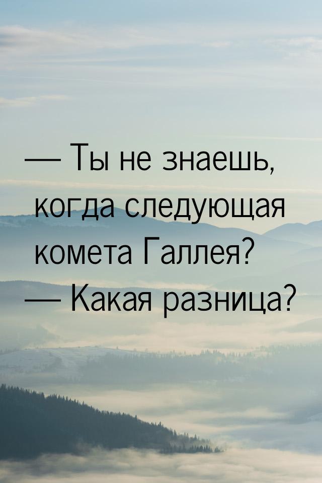  Ты не знаешь, когда следующая комета Галлея?  Какая разница?