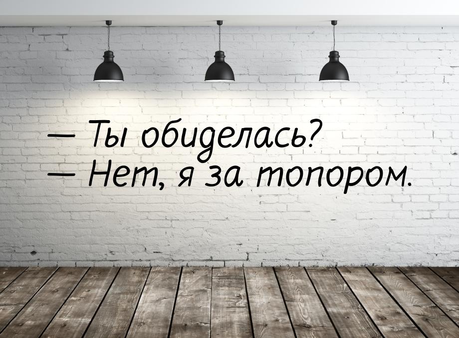  Ты обиделась?  Нет, я за топором.