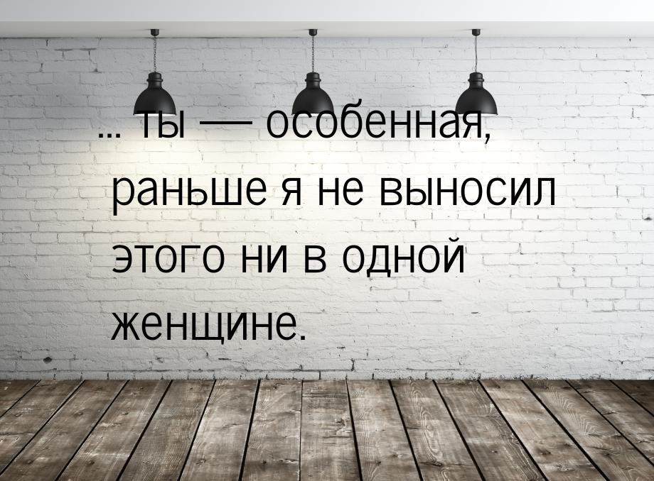 ... ты  особенная, раньше я не выносил этого ни в одной женщине.