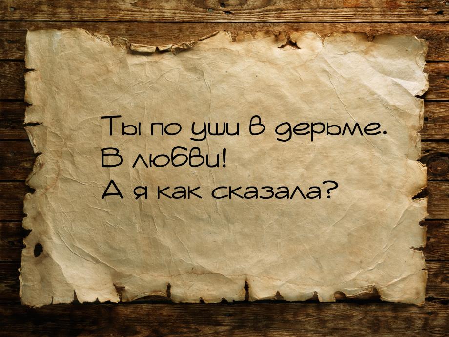  Ты по уши в дерьме.  В любви!  А я как сказала?