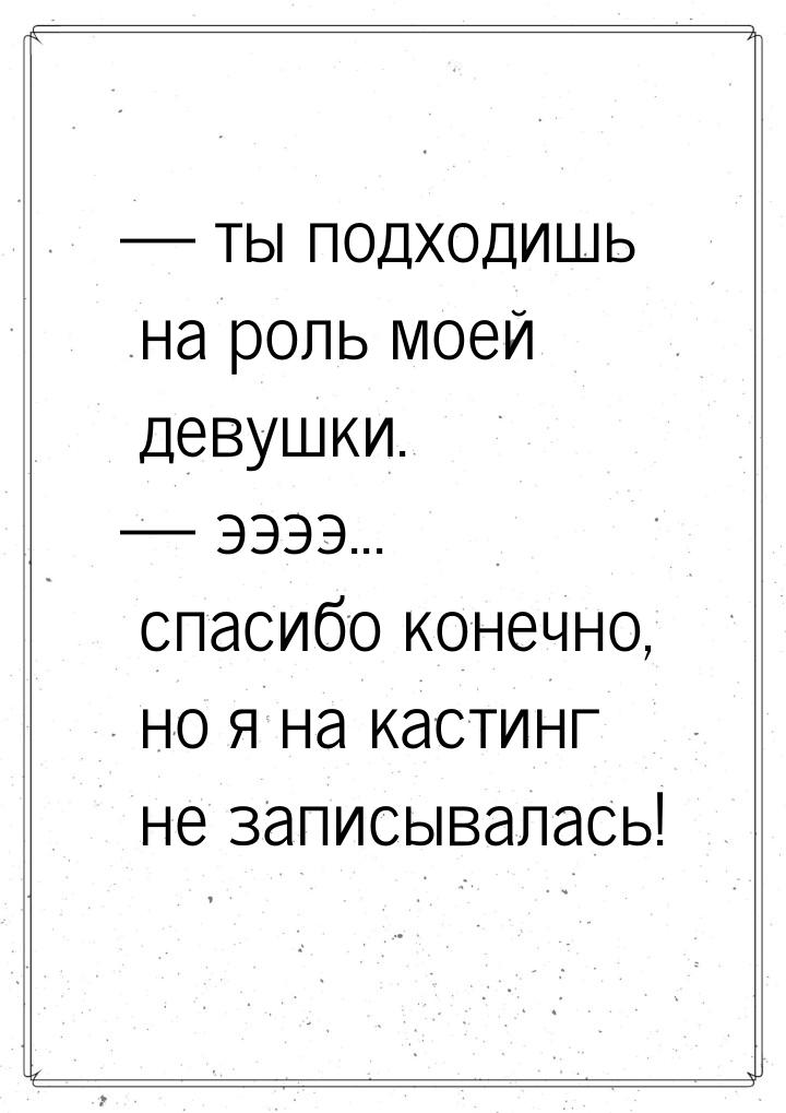  ты подходишь на роль моей девушки.  ээээ... спасибо конечно, но я на кастин