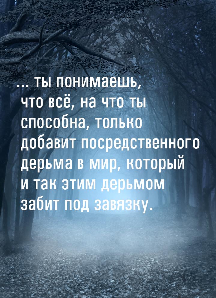 ... ты понимаешь, что всё, на что ты способна, только добавит посредственного дерьма в мир