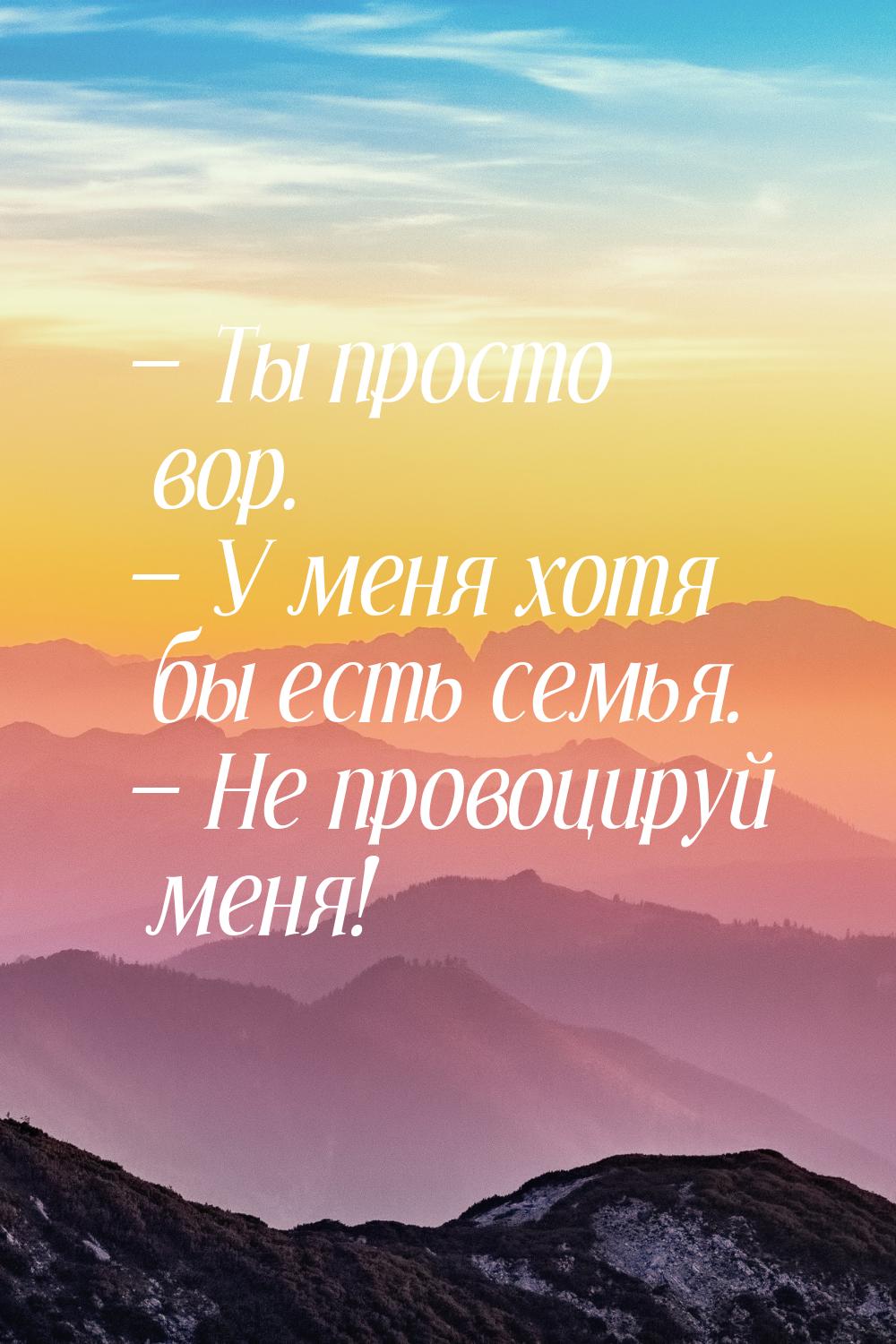  Ты просто вор.  У меня хотя бы есть семья.  Не провоцируй меня!