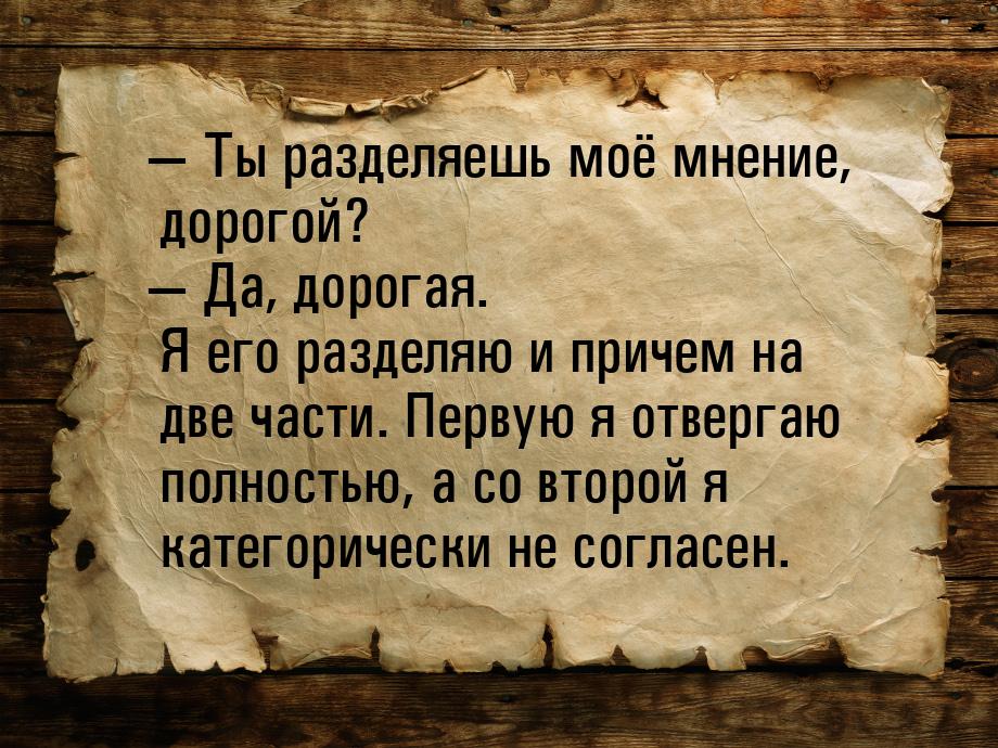  Ты разделяешь моё мнение, дорогой?  Да, дорогая. Я его разделяю и причем на