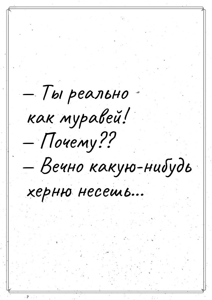  Ты реально как муравей!  Почему??  Вечно какую-нибудь херню несешь..