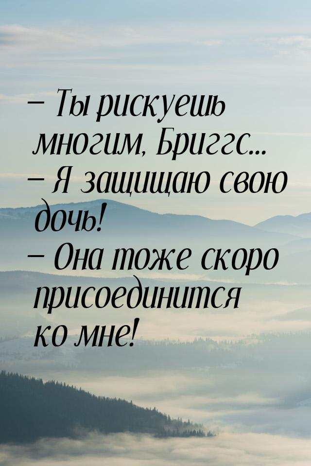  Ты рискуешь многим, Бриггс...  Я защищаю свою дочь!  Она тоже скоро 